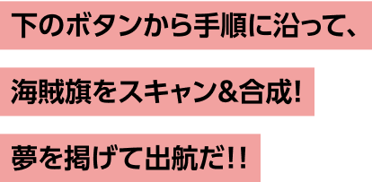 下のボタンから手順に沿って、 海賊旗をスキャン&合成! 夢を掲げて出航だ!!